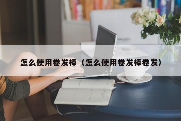 怎么使用卷发棒_卷发棒卷发型_卷发棒卷法
