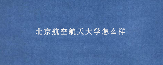 北京航空航天大学怎么样_北京航空航天大学学生_北京航空航天大学学科实力