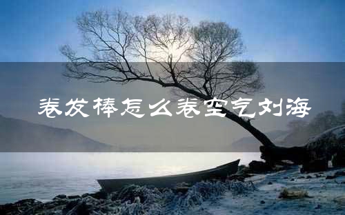 卷发棒卷空气刘海技巧_卷发棒空气刘海教程_空气刘海卷发教程