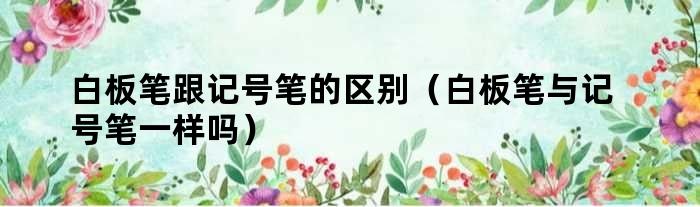 白板笔擦除性记号笔_白板笔与记号笔的区别_白板笔与记号笔的区别