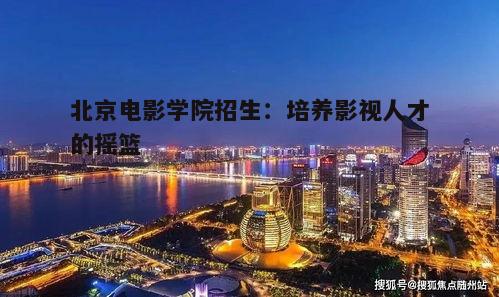 北京电影学院招生流程_北京电影学院副教授_北京电影学院人才培养体系