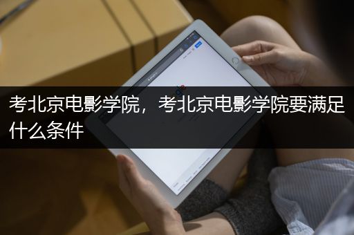 北京电影学院艺考报名条件_北京电影学院招生条件_北京电影学院学生